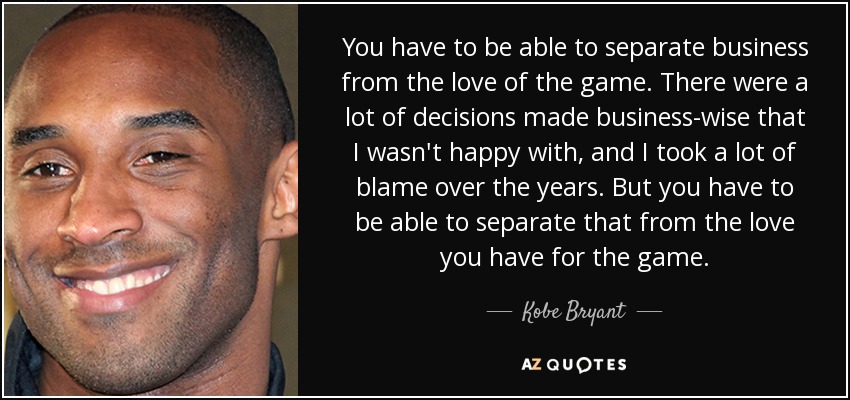 You have to be able to separate business from the love of the game. There were a lot of decisions made business-wise that I wasn't happy with, and I took a lot of blame over the years. But you have to be able to separate that from the love you have for the game. - Kobe Bryant