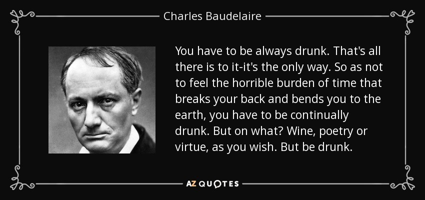 You have to be always drunk. That's all there is to it-it's the only way. So as not to feel the horrible burden of time that breaks your back and bends you to the earth, you have to be continually drunk. But on what? Wine, poetry or virtue, as you wish. But be drunk. - Charles Baudelaire