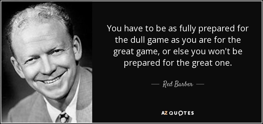 You have to be as fully prepared for the dull game as you are for the great game, or else you won't be prepared for the great one. - Red Barber