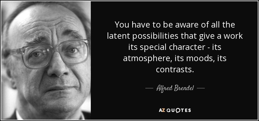 You have to be aware of all the latent possibilities that give a work its special character - its atmosphere, its moods, its contrasts. - Alfred Brendel