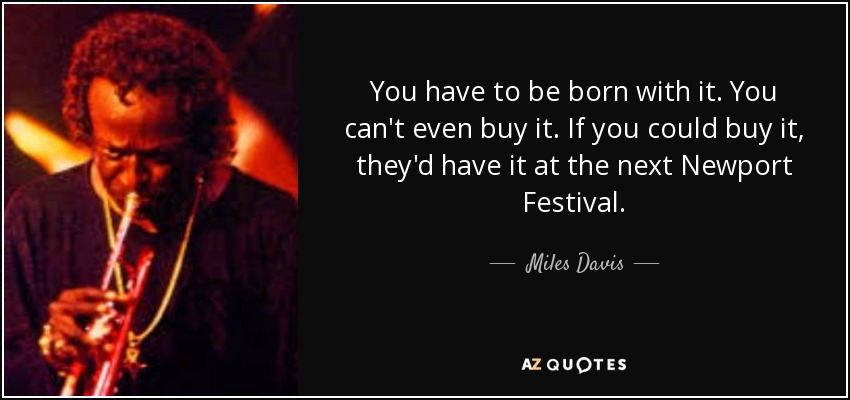 You have to be born with it. You can't even buy it. If you could buy it, they'd have it at the next Newport Festival. - Miles Davis