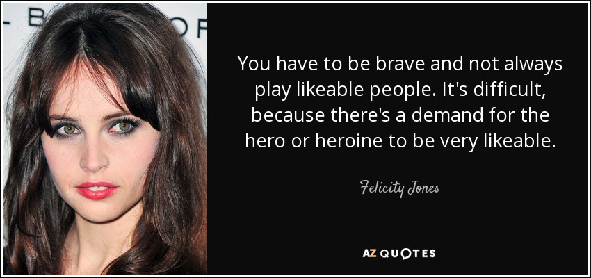 You have to be brave and not always play likeable people. It's difficult, because there's a demand for the hero or heroine to be very likeable. - Felicity Jones