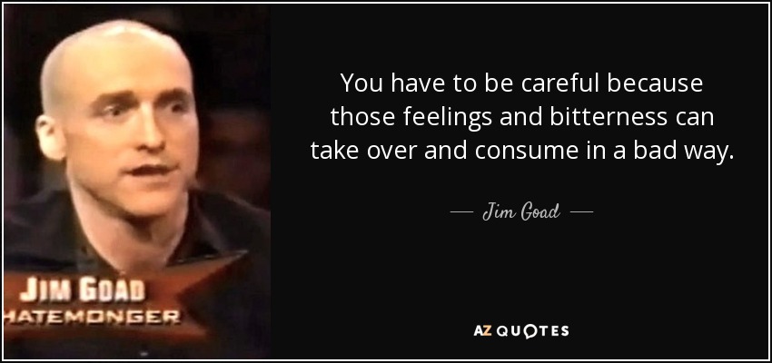You have to be careful because those feelings and bitterness can take over and consume in a bad way. - Jim Goad