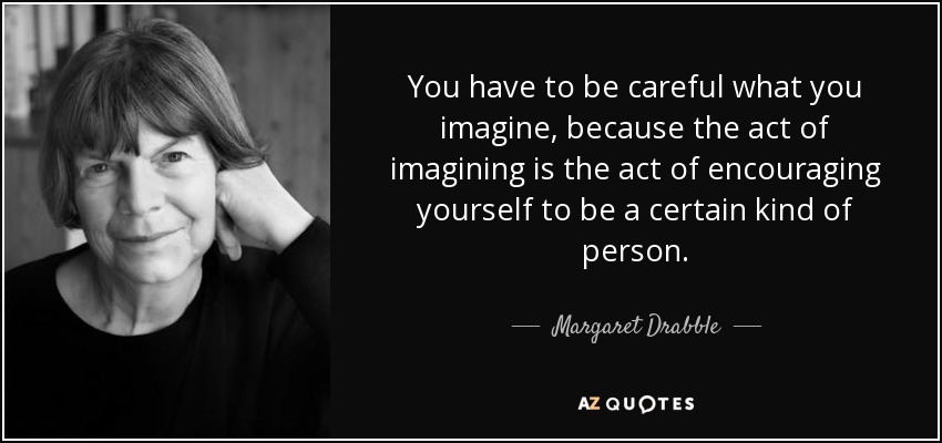 You have to be careful what you imagine, because the act of imagining is the act of encouraging yourself to be a certain kind of person. - Margaret Drabble