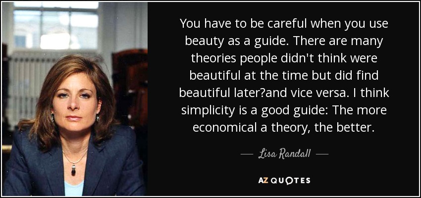 You have to be careful when you use beauty as a guide. There are many theories people didn't think were beautiful at the time but did find beautiful laterand vice versa. I think simplicity is a good guide: The more economical a theory, the better. - Lisa Randall