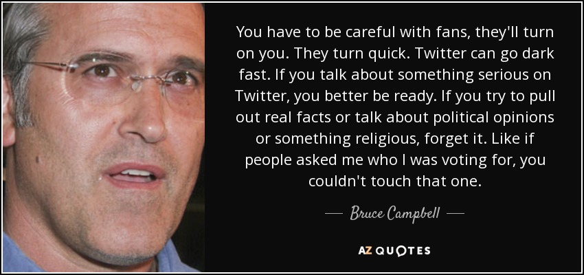 You have to be careful with fans, they'll turn on you. They turn quick. Twitter can go dark fast. If you talk about something serious on Twitter, you better be ready. If you try to pull out real facts or talk about political opinions or something religious, forget it. Like if people asked me who I was voting for, you couldn't touch that one. - Bruce Campbell