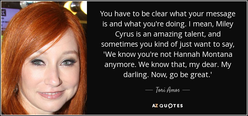 You have to be clear what your message is and what you're doing. I mean, Miley Cyrus is an amazing talent, and sometimes you kind of just want to say, 'We know you're not Hannah Montana anymore. We know that, my dear. My darling. Now, go be great.' - Tori Amos