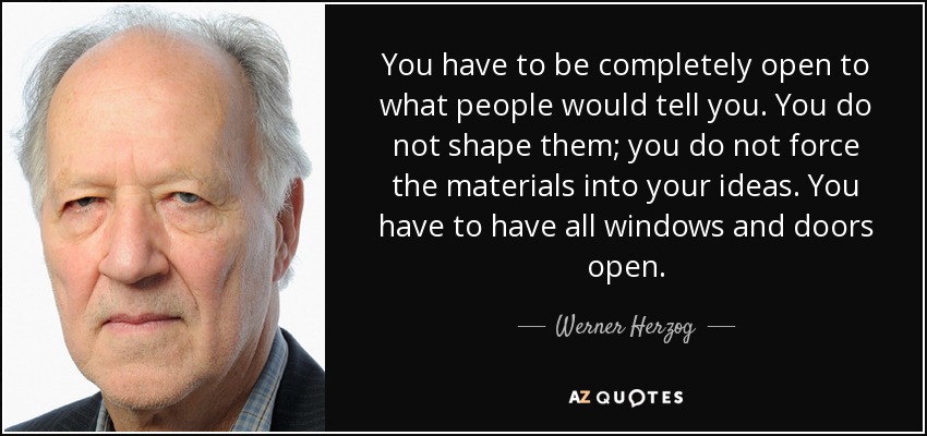 You have to be completely open to what people would tell you. You do not shape them; you do not force the materials into your ideas. You have to have all windows and doors open. - Werner Herzog