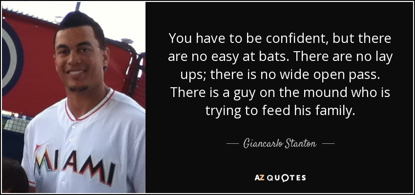 You have to be confident, but there are no easy at bats. There are no lay ups; there is no wide open pass. There is a guy on the mound who is trying to feed his family. - Giancarlo Stanton