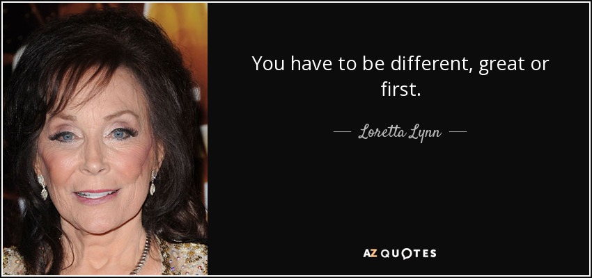 You have to be different, great or first. - Loretta Lynn
