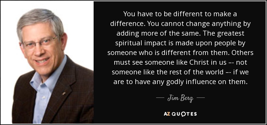 You have to be different to make a difference. You cannot change anything by adding more of the same. The greatest spiritual impact is made upon people by someone who is different from them. Others must see someone like Christ in us –- not someone like the rest of the world –- if we are to have any godly influence on them. - Jim Berg