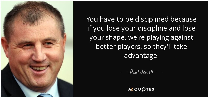 You have to be disciplined because if you lose your discipline and lose your shape, we're playing against better players, so they'll take advantage. - Paul Jewell