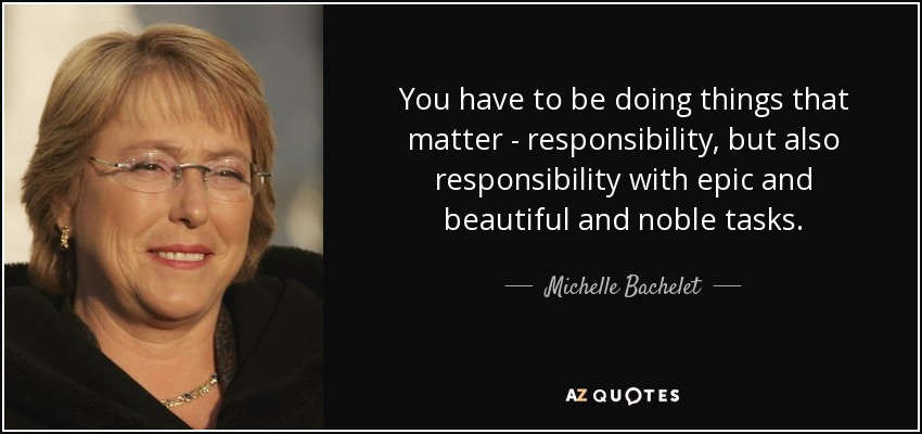 You have to be doing things that matter - responsibility, but also responsibility with epic and beautiful and noble tasks. - Michelle Bachelet