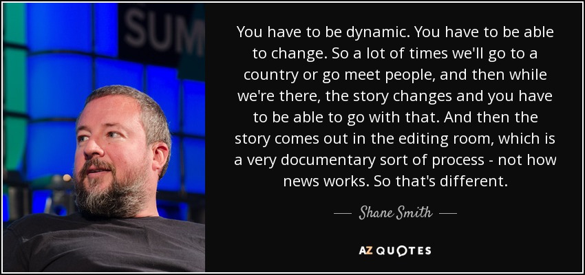 You have to be dynamic. You have to be able to change. So a lot of times we'll go to a country or go meet people, and then while we're there, the story changes and you have to be able to go with that. And then the story comes out in the editing room, which is a very documentary sort of process - not how news works. So that's different. - Shane Smith