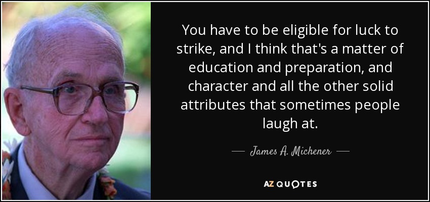 You have to be eligible for luck to strike, and I think that's a matter of education and preparation, and character and all the other solid attributes that sometimes people laugh at. - James A. Michener