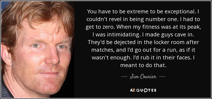 You have to be extreme to be exceptional. I couldn't revel in being number one. I had to get to zero. When my fitness was at its peak, I was intimidating. I made guys cave in. They'd be dejected in the locker room after matches, and I'd go out for a run, as if it wasn't enough. I'd rub it in their faces. I meant to do that. - Jim Courier