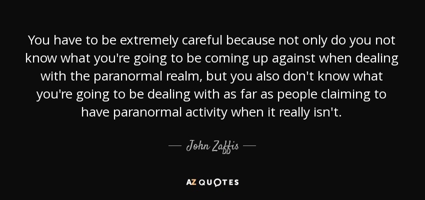 You have to be extremely careful because not only do you not know what you're going to be coming up against when dealing with the paranormal realm, but you also don't know what you're going to be dealing with as far as people claiming to have paranormal activity when it really isn't. - John Zaffis