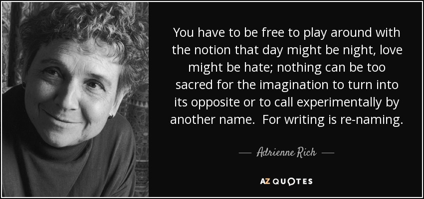 You have to be free to play around with the notion that day might be night, love might be hate; nothing can be too sacred for the imagination to turn into its opposite or to call experimentally by another name. For writing is re-naming. - Adrienne Rich