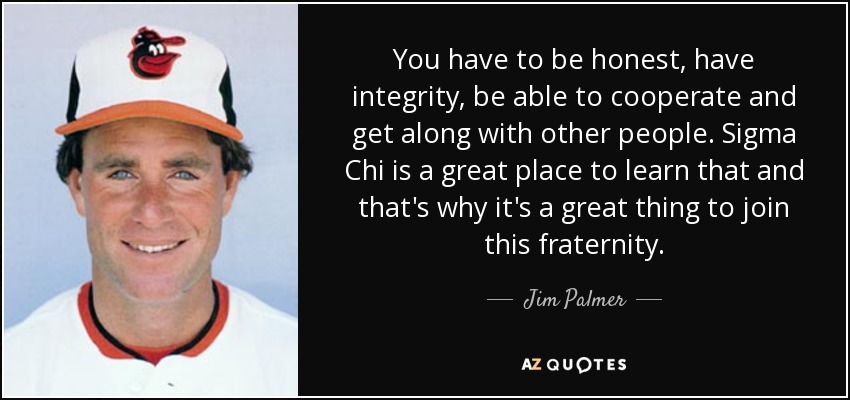 You have to be honest, have integrity, be able to cooperate and get along with other people. Sigma Chi is a great place to learn that and that's why it's a great thing to join this fraternity. - Jim Palmer