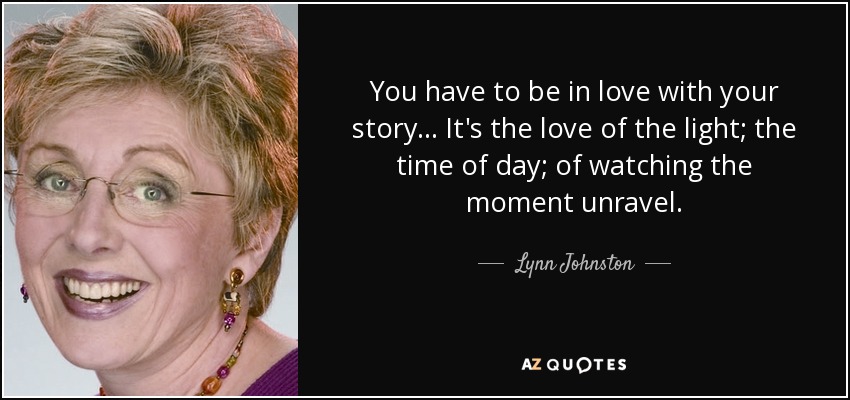 You have to be in love with your story ... It's the love of the light; the time of day; of watching the moment unravel. - Lynn Johnston