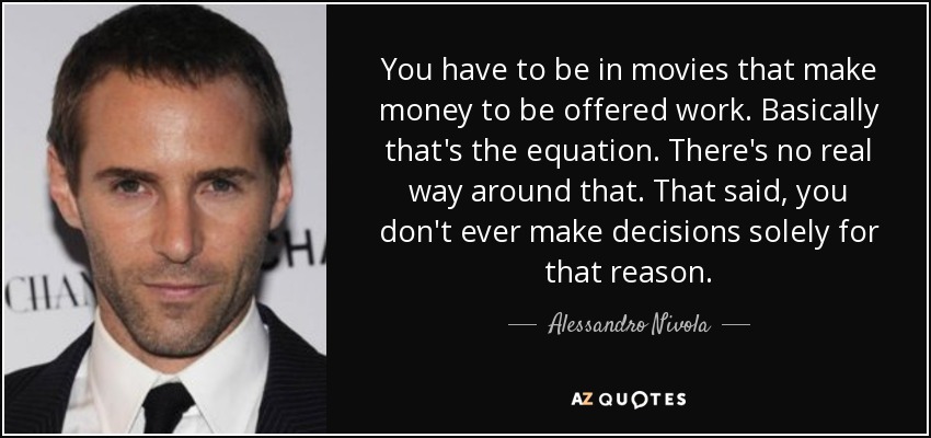 You have to be in movies that make money to be offered work. Basically that's the equation. There's no real way around that. That said, you don't ever make decisions solely for that reason. - Alessandro Nivola