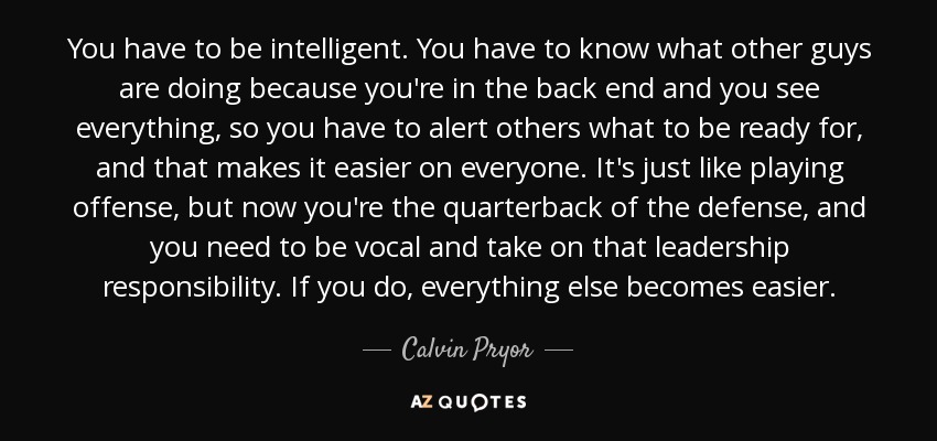 You have to be intelligent. You have to know what other guys are doing because you're in the back end and you see everything, so you have to alert others what to be ready for, and that makes it easier on everyone. It's just like playing offense, but now you're the quarterback of the defense, and you need to be vocal and take on that leadership responsibility. If you do, everything else becomes easier. - Calvin Pryor