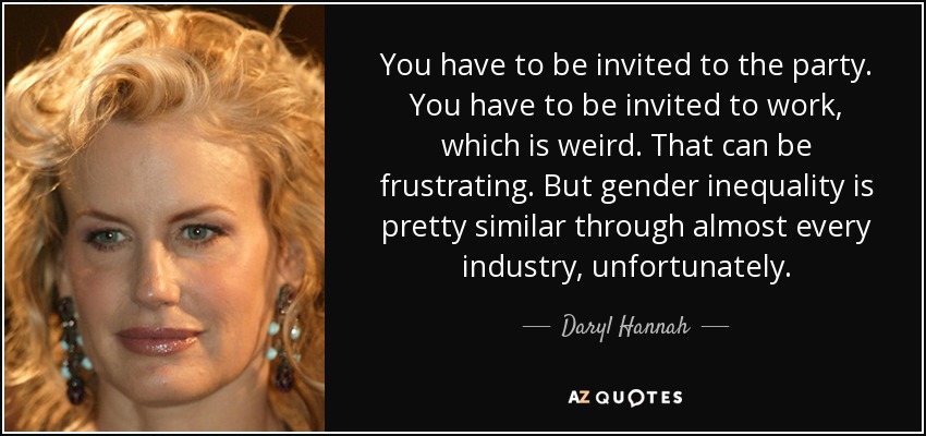 You have to be invited to the party. You have to be invited to work, which is weird. That can be frustrating. But gender inequality is pretty similar through almost every industry, unfortunately. - Daryl Hannah