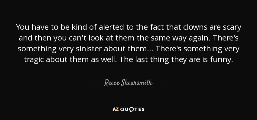 You have to be kind of alerted to the fact that clowns are scary and then you can't look at them the same way again. There's something very sinister about them... There's something very tragic about them as well. The last thing they are is funny. - Reece Shearsmith