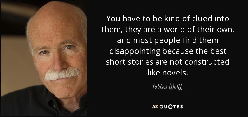 You have to be kind of clued into them, they are a world of their own, and most people find them disappointing because the best short stories are not constructed like novels. - Tobias Wolff