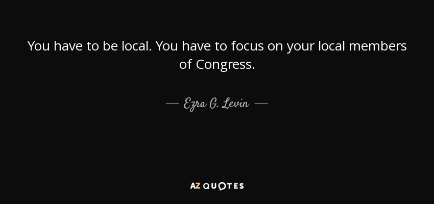 You have to be local. You have to focus on your local members of Congress. - Ezra G. Levin