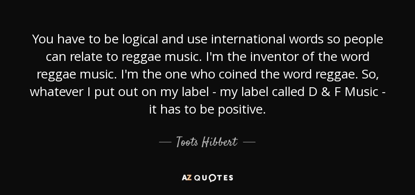 You have to be logical and use international words so people can relate to reggae music. I'm the inventor of the word reggae music. I'm the one who coined the word reggae. So, whatever I put out on my label - my label called D & F Music - it has to be positive. - Toots Hibbert