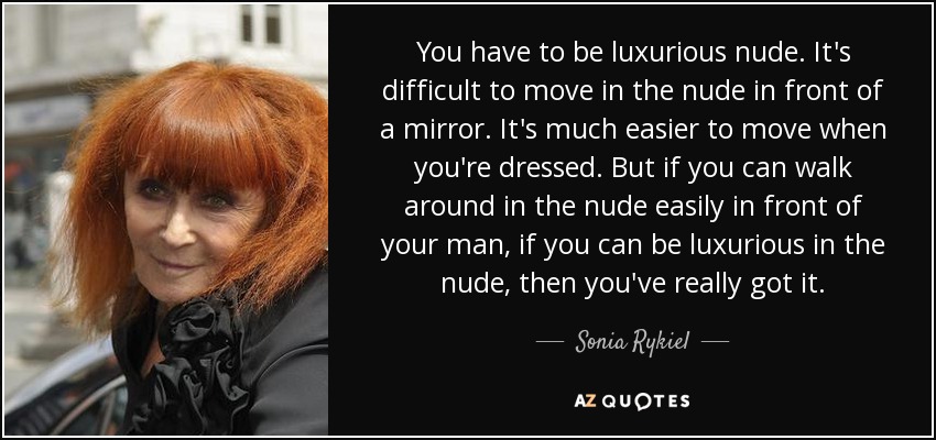 You have to be luxurious nude. It's difficult to move in the nude in front of a mirror. It's much easier to move when you're dressed. But if you can walk around in the nude easily in front of your man, if you can be luxurious in the nude, then you've really got it. - Sonia Rykiel