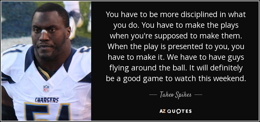 You have to be more disciplined in what you do. You have to make the plays when you're supposed to make them. When the play is presented to you, you have to make it. We have to have guys flying around the ball. It will definitely be a good game to watch this weekend. - Takeo Spikes