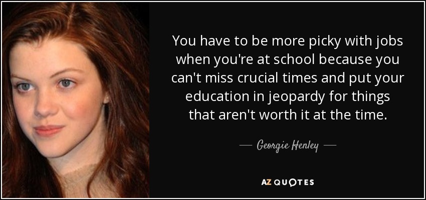 You have to be more picky with jobs when you're at school because you can't miss crucial times and put your education in jeopardy for things that aren't worth it at the time. - Georgie Henley