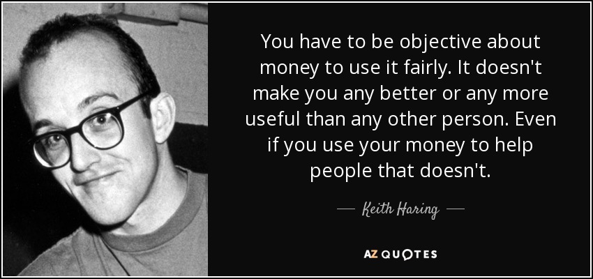 You have to be objective about money to use it fairly. It doesn't make you any better or any more useful than any other person. Even if you use your money to help people that doesn't. - Keith Haring