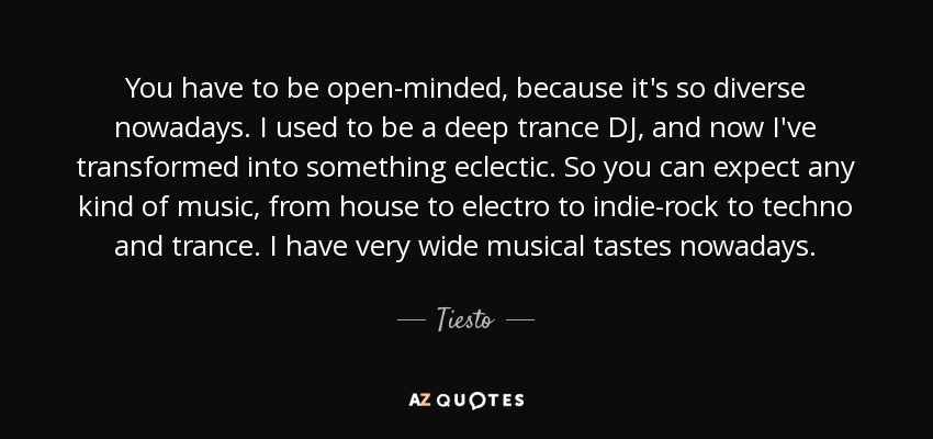 You have to be open-minded, because it's so diverse nowadays. I used to be a deep trance DJ, and now I've transformed into something eclectic. So you can expect any kind of music, from house to electro to indie-rock to techno and trance. I have very wide musical tastes nowadays. - Tiesto