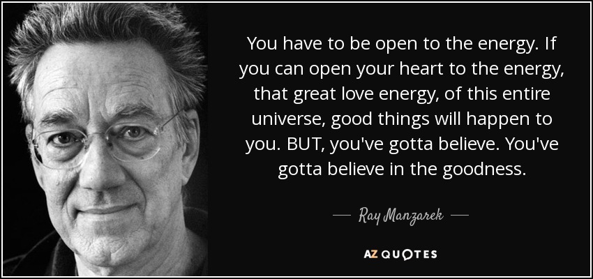 You have to be open to the energy. If you can open your heart to the energy, that great love energy, of this entire universe, good things will happen to you. BUT, you've gotta believe. You've gotta believe in the goodness. - Ray Manzarek