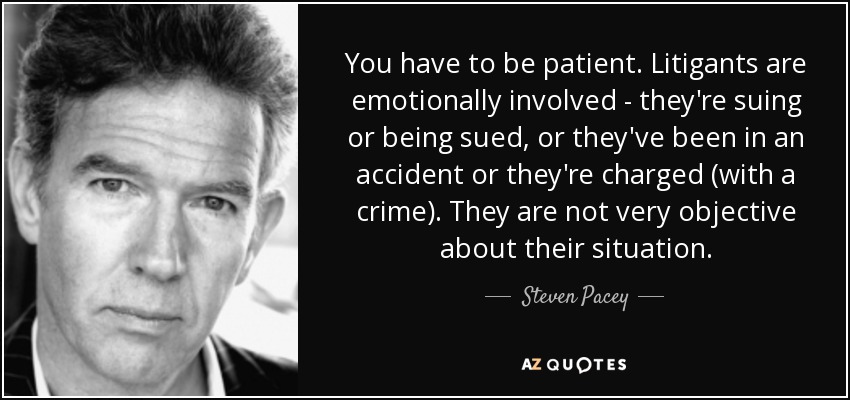 You have to be patient. Litigants are emotionally involved - they're suing or being sued, or they've been in an accident or they're charged (with a crime). They are not very objective about their situation. - Steven Pacey
