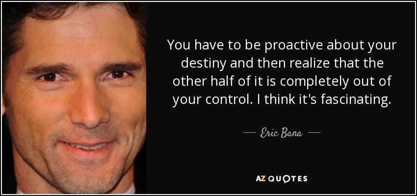 You have to be proactive about your destiny and then realize that the other half of it is completely out of your control. I think it's fascinating. - Eric Bana
