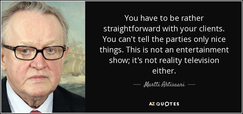 You have to be rather straightforward with your clients. You can't tell the parties only nice things. This is not an entertainment show; it's not reality television either. - Martti Ahtisaari