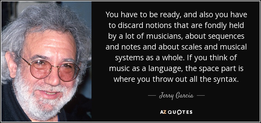 You have to be ready, and also you have to discard notions that are fondly held by a lot of musicians, about sequences and notes and about scales and musical systems as a whole. If you think of music as a language, the space part is where you throw out all the syntax. - Jerry Garcia