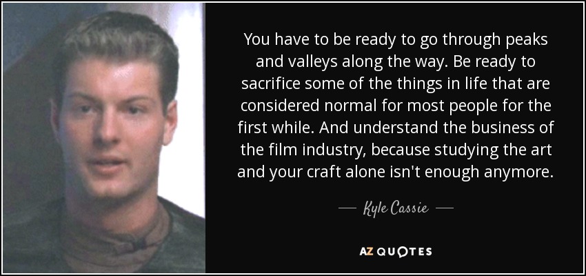 You have to be ready to go through peaks and valleys along the way. Be ready to sacrifice some of the things in life that are considered normal for most people for the first while. And understand the business of the film industry, because studying the art and your craft alone isn't enough anymore. - Kyle Cassie