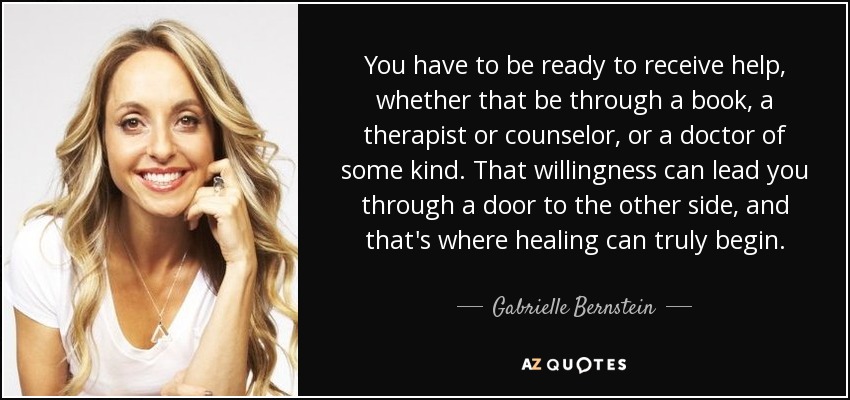 You have to be ready to receive help, whether that be through a book, a therapist or counselor, or a doctor of some kind. That willingness can lead you through a door to the other side, and that's where healing can truly begin. - Gabrielle Bernstein