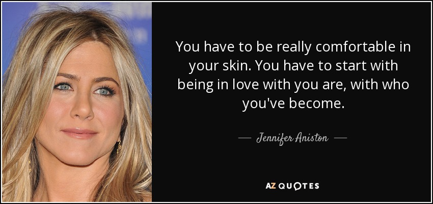 You have to be really comfortable in your skin. You have to start with being in love with you are, with who you've become. - Jennifer Aniston