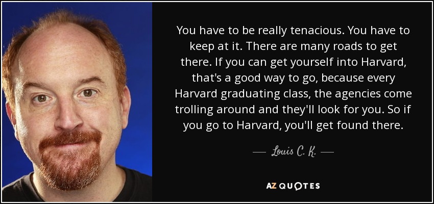 You have to be really tenacious. You have to keep at it. There are many roads to get there. If you can get yourself into Harvard, that's a good way to go, because every Harvard graduating class, the agencies come trolling around and they'll look for you. So if you go to Harvard, you'll get found there. - Louis C. K.