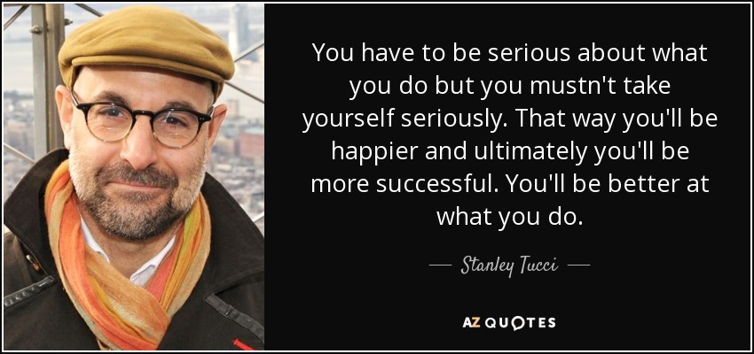 You have to be serious about what you do but you mustn't take yourself seriously. That way you'll be happier and ultimately you'll be more successful. You'll be better at what you do. - Stanley Tucci