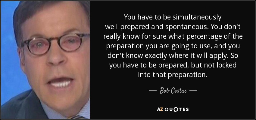 You have to be simultaneously well-prepared and spontaneous. You don't really know for sure what percentage of the preparation you are going to use, and you don't know exactly where it will apply. So you have to be prepared, but not locked into that preparation. - Bob Costas