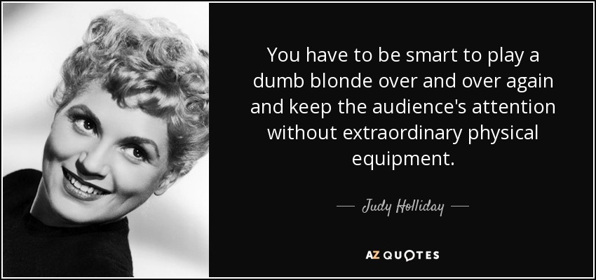 You have to be smart to play a dumb blonde over and over again and keep the audience's attention without extraordinary physical equipment. - Judy Holliday