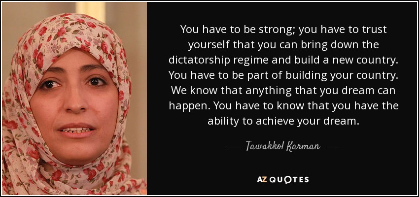 You have to be strong; you have to trust yourself that you can bring down the dictatorship regime and build a new country. You have to be part of building your country. We know that anything that you dream can happen. You have to know that you have the ability to achieve your dream. - Tawakkol Karman