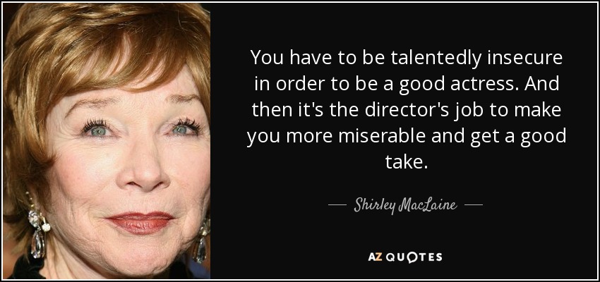 You have to be talentedly insecure in order to be a good actress. And then it's the director's job to make you more miserable and get a good take. - Shirley MacLaine